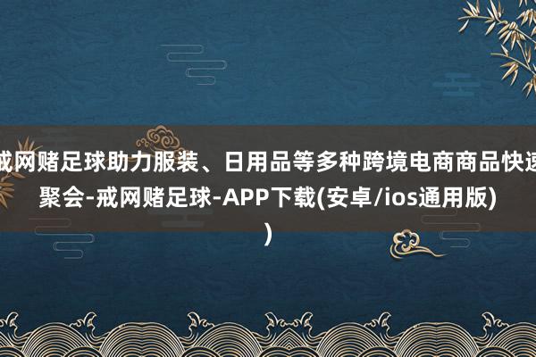 戒网赌足球助力服装、日用品等多种跨境电商商品快速聚会-戒网赌足球-APP下载(安卓/ios通用版)