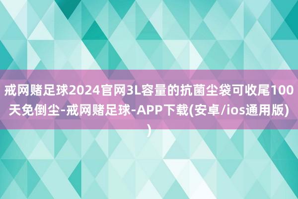 戒网赌足球2024官网3L容量的抗菌尘袋可收尾100天免倒尘-戒网赌足球-APP下载(安卓/ios通用版)