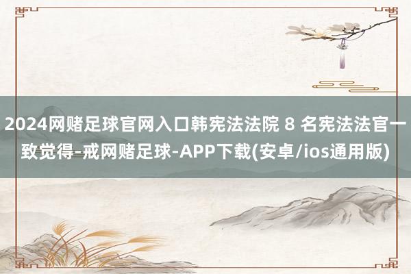 2024网赌足球官网入口韩宪法法院 8 名宪法法官一致觉得-戒网赌足球-APP下载(安卓/ios通用版)