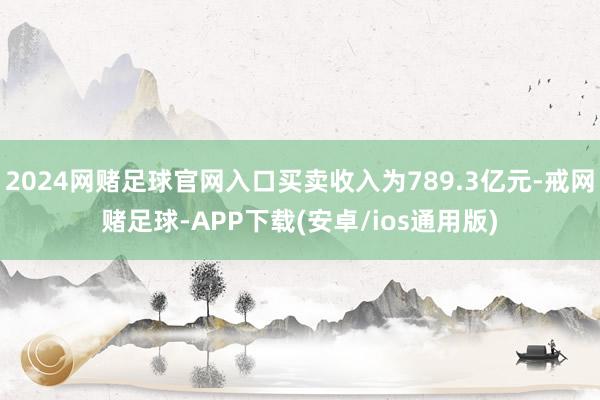 2024网赌足球官网入口买卖收入为789.3亿元-戒网赌足球-APP下载(安卓/ios通用版)