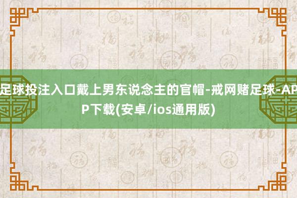 足球投注入口戴上男东说念主的官帽-戒网赌足球-APP下载(安卓/ios通用版)