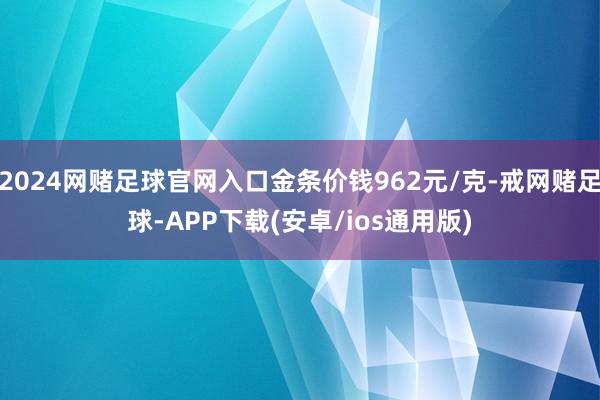 2024网赌足球官网入口金条价钱962元/克-戒网赌足球-APP下载(安卓/ios通用版)