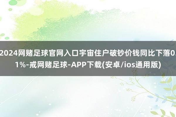 2024网赌足球官网入口宇宙住户破钞价钱同比下落0.1%-戒网赌足球-APP下载(安卓/ios通用版)
