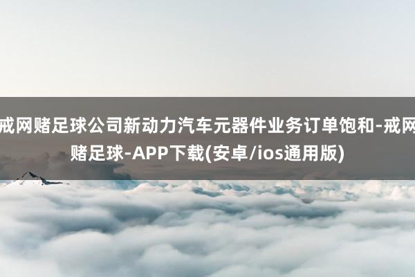 戒网赌足球公司新动力汽车元器件业务订单饱和-戒网赌足球-APP下载(安卓/ios通用版)