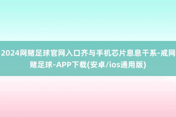 2024网赌足球官网入口齐与手机芯片息息干系-戒网赌足球-APP下载(安卓/ios通用版)