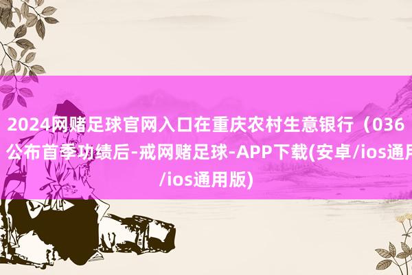 2024网赌足球官网入口在重庆农村生意银行（03618）公布首季功绩后-戒网赌足球-APP下载(安卓/ios通用版)