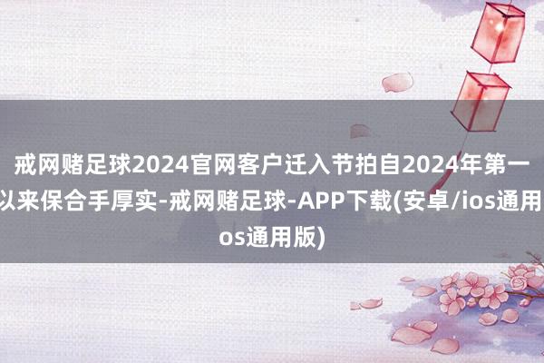 戒网赌足球2024官网客户迁入节拍自2024年第一季以来保合手厚实-戒网赌足球-APP下载(安卓/ios通用版)