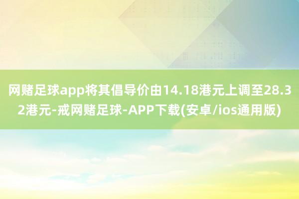 网赌足球app将其倡导价由14.18港元上调至28.32港元-戒网赌足球-APP下载(安卓/ios通用版)