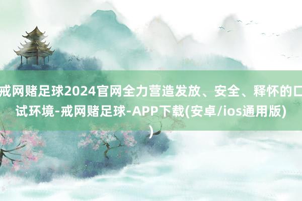 戒网赌足球2024官网全力营造发放、安全、释怀的口试环境-戒网赌足球-APP下载(安卓/ios通用版)