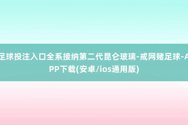 足球投注入口全系接纳第二代昆仑玻璃-戒网赌足球-APP下载(安卓/ios通用版)
