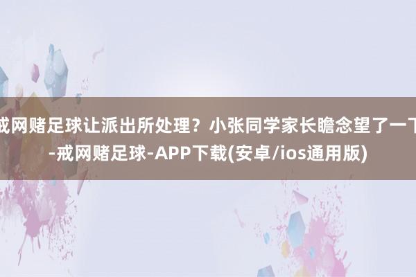 戒网赌足球让派出所处理？小张同学家长瞻念望了一下-戒网赌足球-APP下载(安卓/ios通用版)