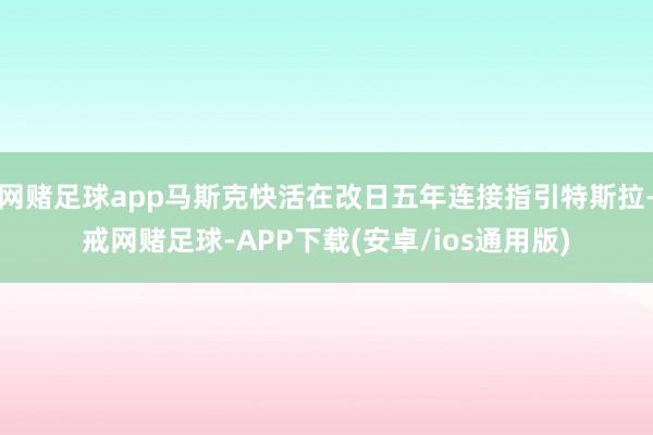 网赌足球app马斯克快活在改日五年连接指引特斯拉-戒网赌足球-APP下载(安卓/ios通用版)