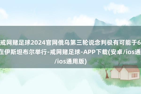 戒网赌足球2024官网俄乌第三轮说念判极有可能于6月底在伊斯坦布尔举行-戒网赌足球-APP下载(安卓/ios通用版)