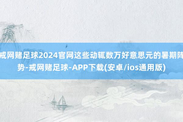 戒网赌足球2024官网这些动辄数万好意思元的暑期阵势-戒网赌足球-APP下载(安卓/ios通用版)