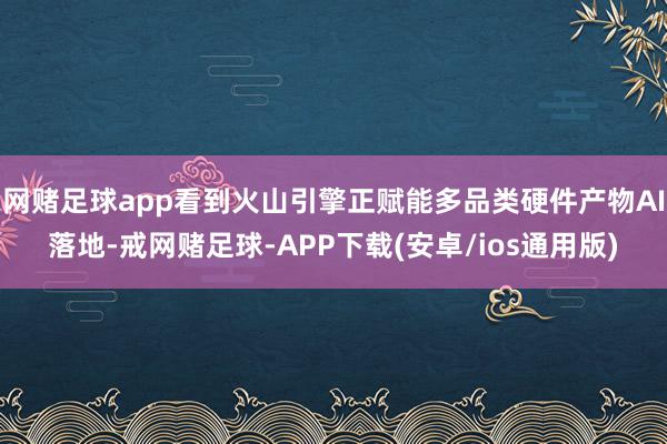 网赌足球app看到火山引擎正赋能多品类硬件产物AI落地-戒网赌足球-APP下载(安卓/ios通用版)
