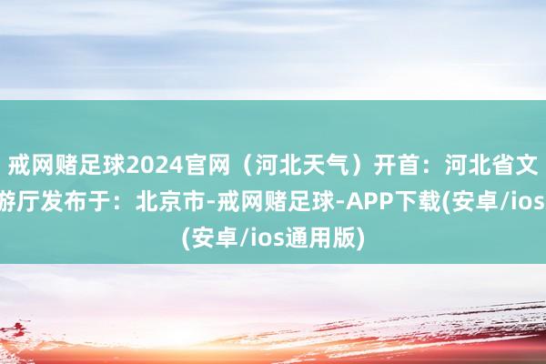 戒网赌足球2024官网（河北天气）开首：河北省文化和旅游厅发布于：北京市-戒网赌足球-APP下载(安卓/ios通用版)