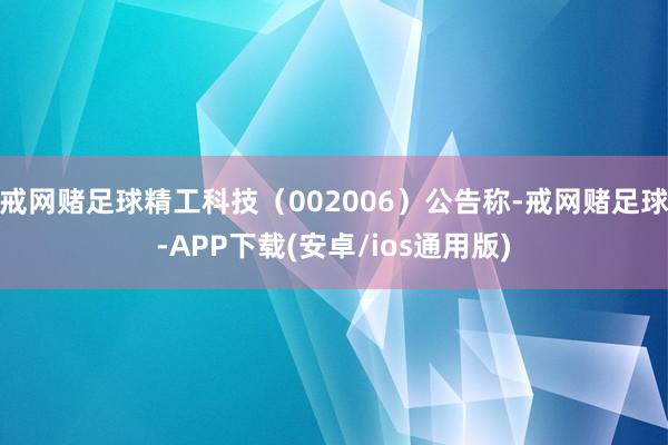 戒网赌足球精工科技（002006）公告称-戒网赌足球-APP下载(安卓/ios通用版)
