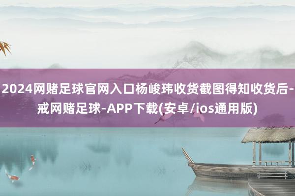2024网赌足球官网入口杨峻玮收货截图得知收货后-戒网赌足球-APP下载(安卓/ios通用版)