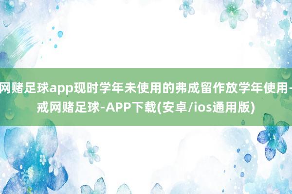 网赌足球app现时学年未使用的弗成留作放学年使用-戒网赌足球-APP下载(安卓/ios通用版)