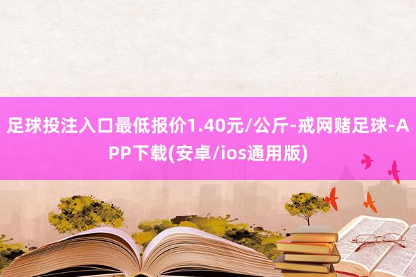 足球投注入口最低报价1.40元/公斤-戒网赌足球-APP下载(安卓/ios通用版)