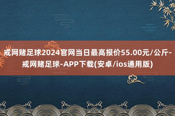 戒网赌足球2024官网当日最高报价55.00元/公斤-戒网赌足球-APP下载(安卓/ios通用版)