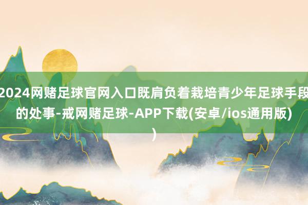 2024网赌足球官网入口既肩负着栽培青少年足球手段的处事-戒网赌足球-APP下载(安卓/ios通用版)