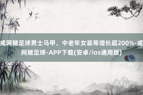 戒网赌足球男士马甲、中老年女装等增长超200%-戒网赌足球-APP下载(安卓/ios通用版)