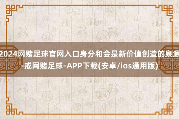 2024网赌足球官网入口身分和会是新价值创造的泉源-戒网赌足球-APP下载(安卓/ios通用版)