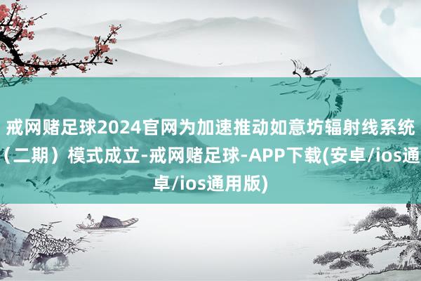 戒网赌足球2024官网为加速推动如意坊辐射线系统工程（二期）模式成立-戒网赌足球-APP下载(安卓/ios通用版)
