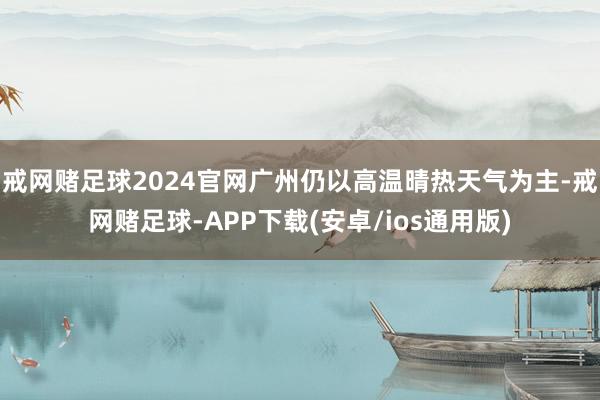 戒网赌足球2024官网广州仍以高温晴热天气为主-戒网赌足球-APP下载(安卓/ios通用版)