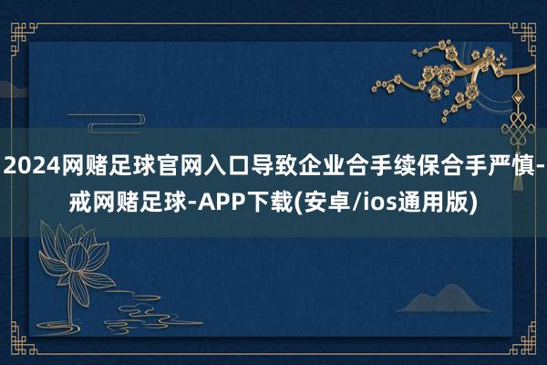 2024网赌足球官网入口导致企业合手续保合手严慎-戒网赌足球-APP下载(安卓/ios通用版)