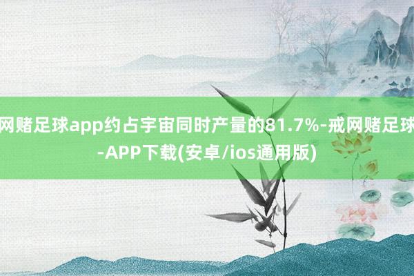 网赌足球app约占宇宙同时产量的81.7%-戒网赌足球-APP下载(安卓/ios通用版)