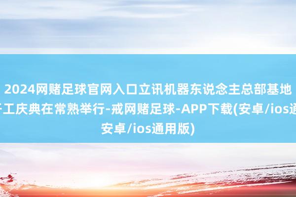2024网赌足球官网入口立讯机器东说念主总部基地神情开工庆典在常熟举行-戒网赌足球-APP下载(安卓/ios通用版)