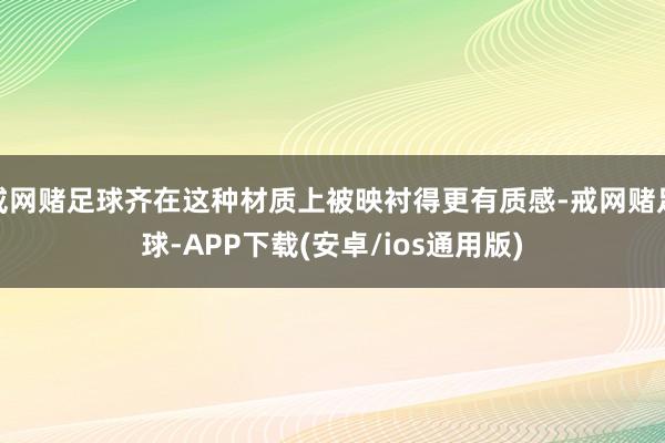 戒网赌足球齐在这种材质上被映衬得更有质感-戒网赌足球-APP下载(安卓/ios通用版)