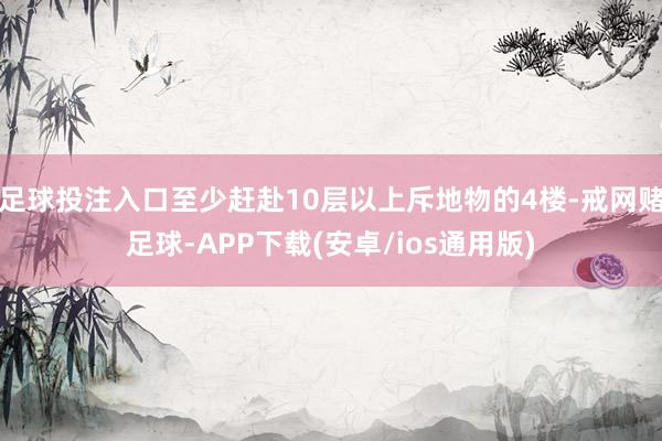 足球投注入口至少赶赴10层以上斥地物的4楼-戒网赌足球-APP下载(安卓/ios通用版)