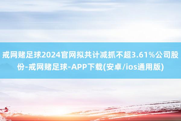 戒网赌足球2024官网拟共计减抓不超3.61%公司股份-戒网赌足球-APP下载(安卓/ios通用版)