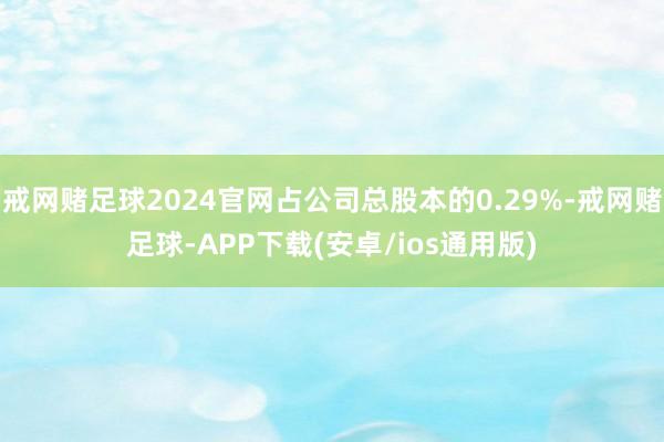 戒网赌足球2024官网占公司总股本的0.29%-戒网赌足球-APP下载(安卓/ios通用版)