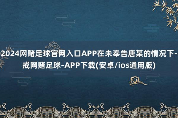 2024网赌足球官网入口APP在未奉告唐某的情况下-戒网赌足球-APP下载(安卓/ios通用版)