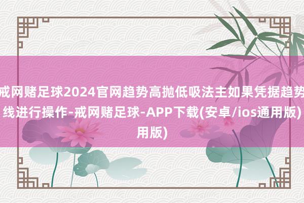 戒网赌足球2024官网趋势高抛低吸法主如果凭据趋势线进行操作-戒网赌足球-APP下载(安卓/ios通用版)