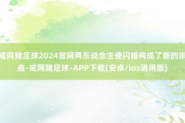 戒网赌足球2024官网两东说念主便闪婚构成了新的家庭-戒网赌足球-APP下载(安卓/ios通用版)