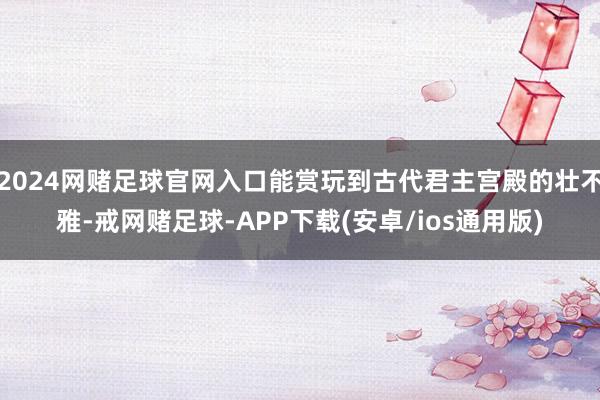 2024网赌足球官网入口能赏玩到古代君主宫殿的壮不雅-戒网赌足球-APP下载(安卓/ios通用版)