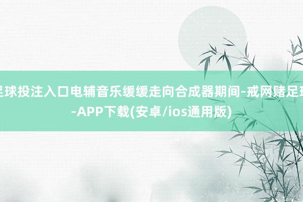 足球投注入口电辅音乐缓缓走向合成器期间-戒网赌足球-APP下载(安卓/ios通用版)