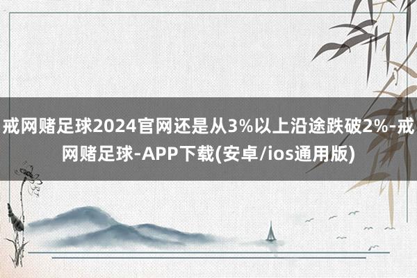 戒网赌足球2024官网还是从3%以上沿途跌破2%-戒网赌足球-APP下载(安卓/ios通用版)