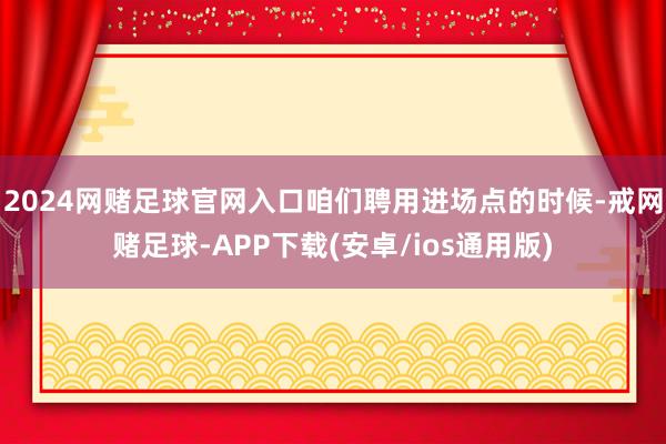 2024网赌足球官网入口咱们聘用进场点的时候-戒网赌足球-APP下载(安卓/ios通用版)