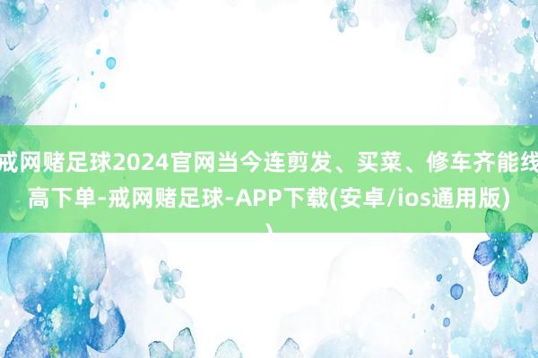 戒网赌足球2024官网当今连剪发、买菜、修车齐能线高下单-戒网赌足球-APP下载(安卓/ios通用版)