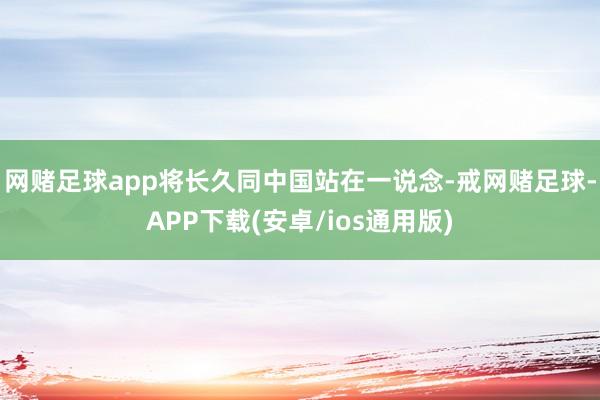 网赌足球app将长久同中国站在一说念-戒网赌足球-APP下载(安卓/ios通用版)