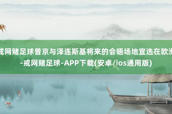 戒网赌足球普京与泽连斯基将来的会晤场地宜选在欧洲-戒网赌足球-APP下载(安卓/ios通用版)