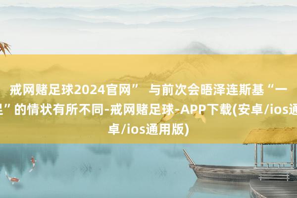 戒网赌足球2024官网”  与前次会晤泽连斯基“一手一足”的情状有所不同-戒网赌足球-APP下载(安卓/ios通用版)