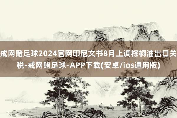 戒网赌足球2024官网印尼文书8月上调棕榈油出口关税-戒网赌足球-APP下载(安卓/ios通用版)