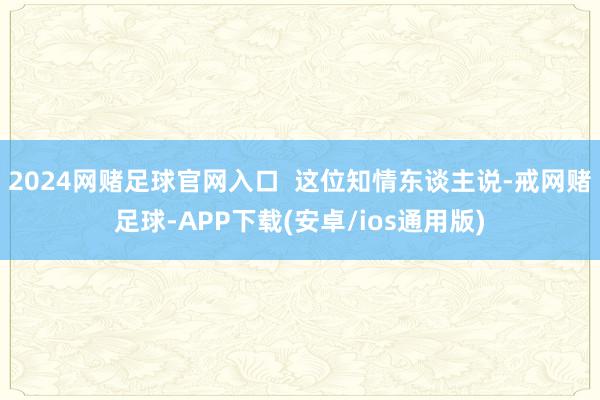 2024网赌足球官网入口  这位知情东谈主说-戒网赌足球-APP下载(安卓/ios通用版)